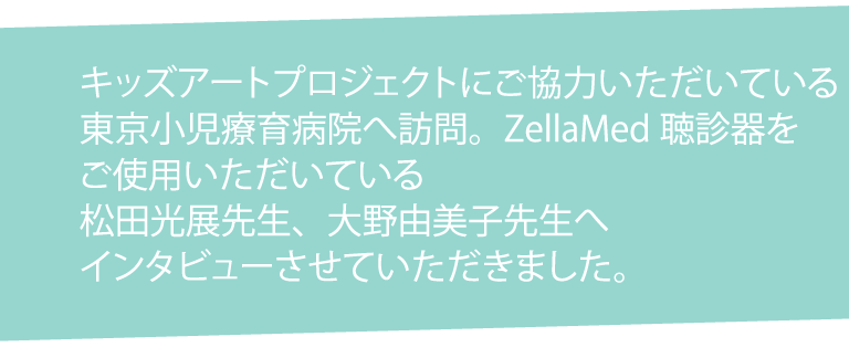 キッズアートプロジェクトにご協力いただいている東京小児療育病院へ訪問。ZellaMed聴診器をご使用いただいている松田光展先生、大野由美子先生へインタビューさせていただきました。