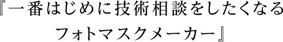 『一番はじめに技術相談をしたくなるフォトマスクメーカー』