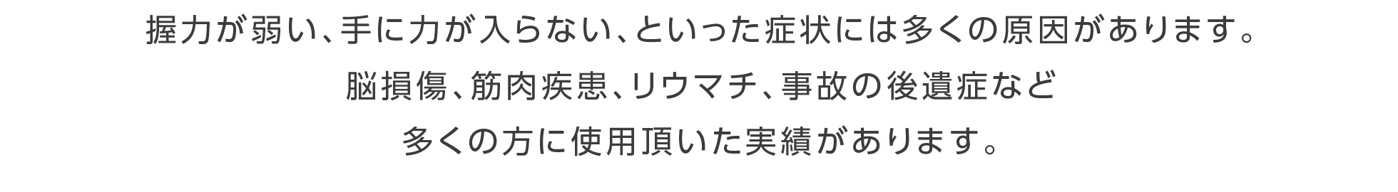 握力が弱い、手に力が入らない、といった症状には多くの原因があります。脳損傷、筋肉疾患、リウマチ、事故の後遺症など多くの方に使用頂いた実績があります。