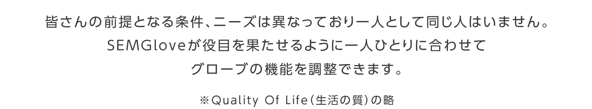 皆さんの前提となる条件、ニーズは異なっており一人として同じ人はいません。SEMGloveが役目を果たせるように一人ひとりに合わせてグローブの機能を調整できます。※Quality Of Life（生活の質）の略