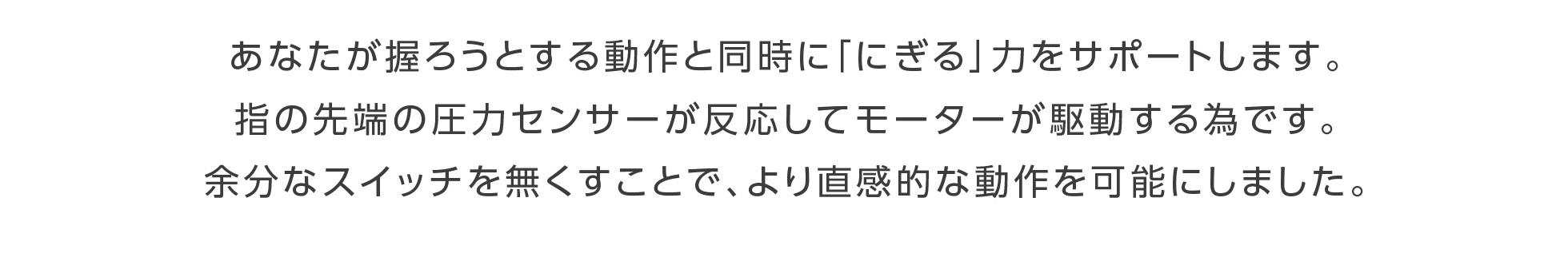 あなたが握ろうとする動作と同時に「にぎる」力をサポートします。指の先端の圧力センサーが反応してモーターが駆動する為です。余分なスイッチを無くすことで、より直感的な動作を可能にしました。