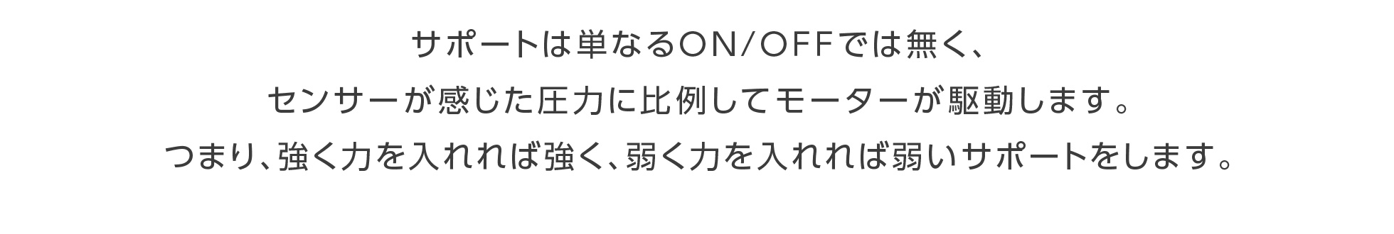 サポートは単なるＯＮ/ＯＦＦでは無く、センサーが感じた圧力に比例してモーターが駆動します。つまり、強く力を入れれば強く、弱く力を入れれば弱いサポートをします。