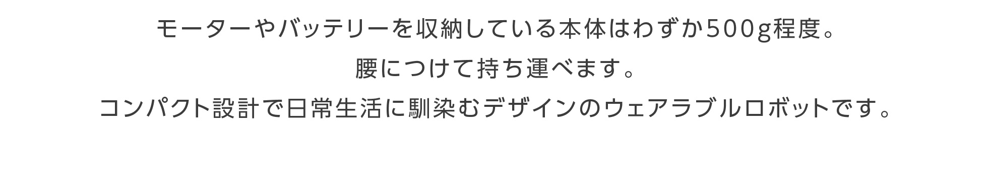 モーターやバッテリーを収納している本体はわずか500ｇ程度。腰につけて持ち運べます。コンパクト設計で日常生活に馴染むデザインのウェアラブルロボットです。