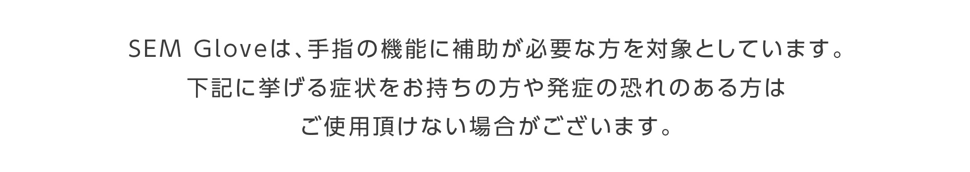 SEM Glove は、手指の機能に補助が必要な方を対象としています。下記に挙げる症状をお持ちの方や発症の恐れのある方はご使用頂けない場合がございます。