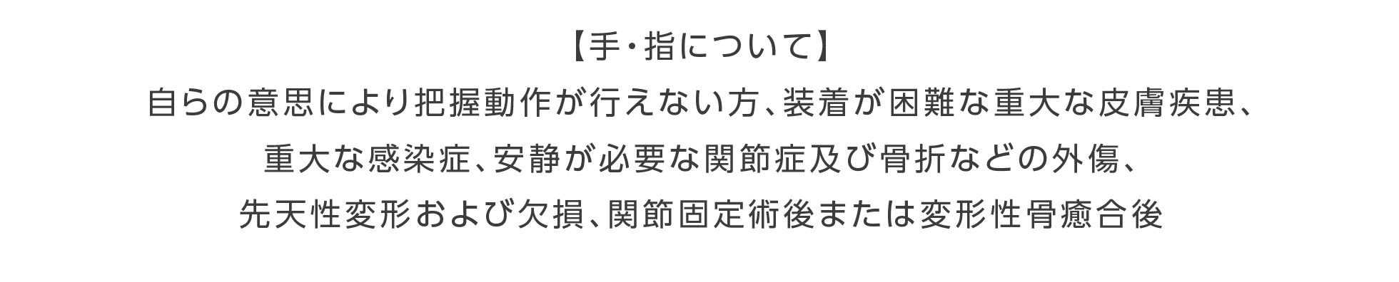【手・指について】自らの意思により把握動作が行えない方、装着が困難な重大な皮膚疾患、重大な感染症、安静が必要な関節症及び骨折などの外傷、先天性変形および欠損、関節固定術後または変形性骨癒合後