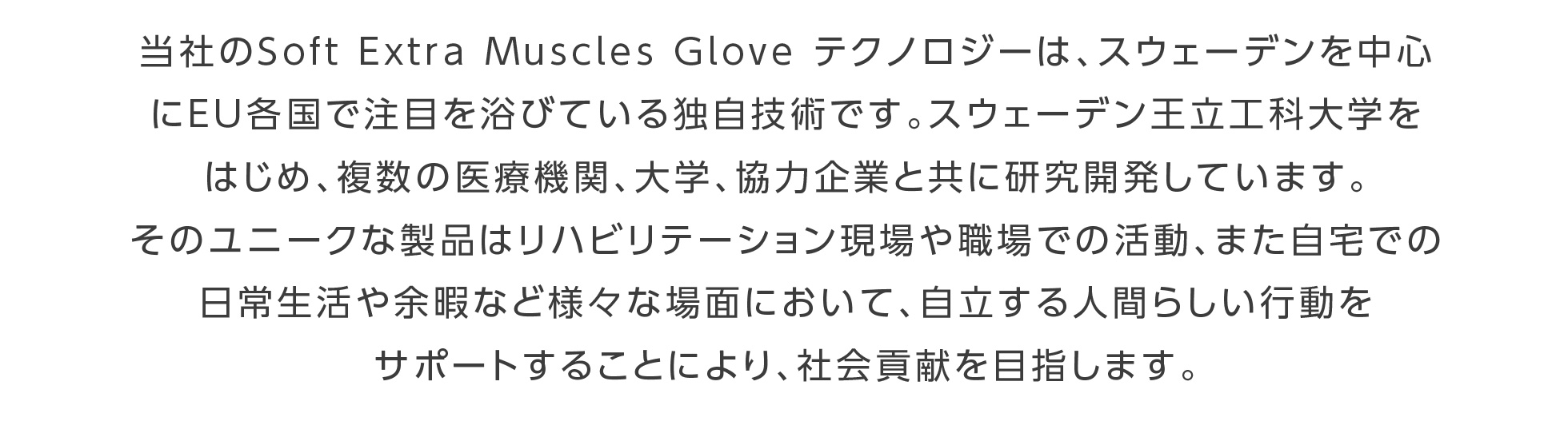 当社のSoft Extra Muscles Glove テクノロジーは、スウェーデンを中心にEU各国で注目を浴びている独自技術です。スウェーデン王立工科大学をはじめ、複数の医療機関、大学、協力企業と共に研究開発しています。そのユニークな製品はリハビリテーション現場や職場での活動、また自宅での日常生活や余暇など様々な場面において、自立する人間らしい行動をサポートすることにより、社会貢献を目指します。