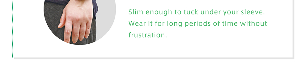 Slim enough to tuck under your sleeve. Wear it for long perilds of time without frustration.