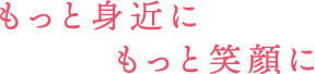 もっと身近にもっと笑顔に