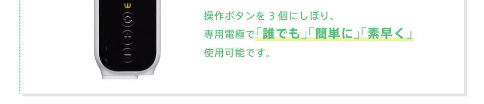 操作ボタンを3個にしぼり、専用電極で｢誰でも｣｢簡単に｣｢素早く｣使用可能です。