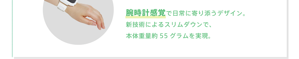 腕時計感覚で日常に寄り添うデザイン。新技術によるスリムダウンで、本体重量約55グラムを実現。