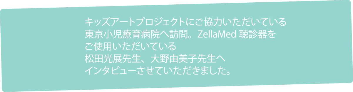 キッズアートプロジェクトにご協力いただいている東京小児療育病院へ訪問。ZellaMed聴診器をご使用いただいている松田光展先生、大野由美子先生へインタビューさせていただきました。